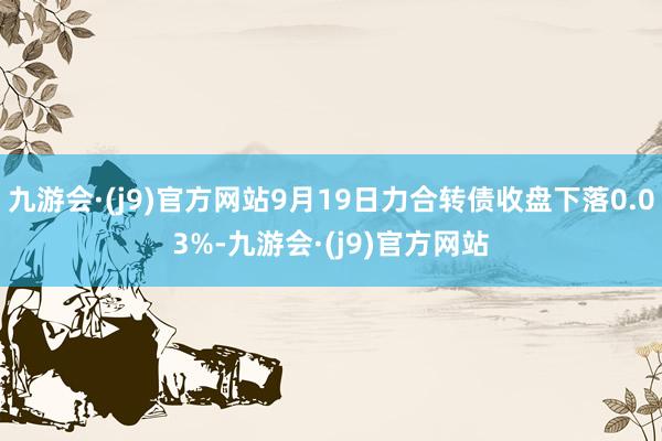 九游会·(j9)官方网站9月19日力合转债收盘下落0.03%-九游会·(j9)官方网站