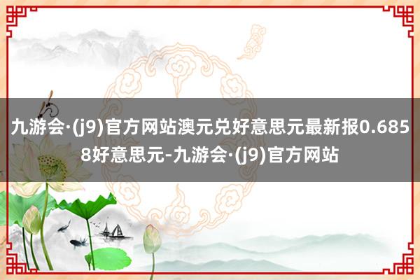 九游会·(j9)官方网站澳元兑好意思元最新报0.6858好意思元-九游会·(j9)官方网站