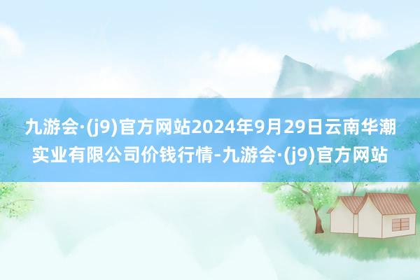 九游会·(j9)官方网站2024年9月29日云南华潮实业有限公司价钱行情-九游会·(j9)官方网站