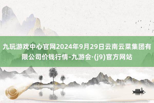 九玩游戏中心官网2024年9月29日云南云菜集团有限公司价钱行情-九游会·(j9)官方网站