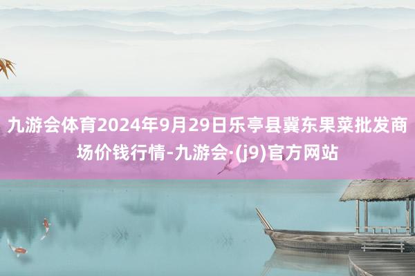 九游会体育2024年9月29日乐亭县冀东果菜批发商场价钱行情-九游会·(j9)官方网站