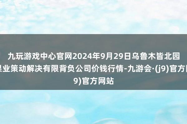 九玩游戏中心官网2024年9月29日乌鲁木皆北园春果业策动解决有限背负公司价钱行情-九游会·(j9)官方网站