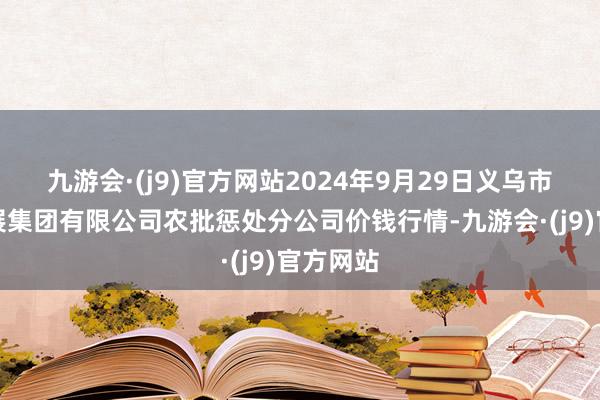 九游会·(j9)官方网站2024年9月29日义乌市市集发展集团有限公司农批惩处分公司价钱行情-九游会·(j9)官方网站