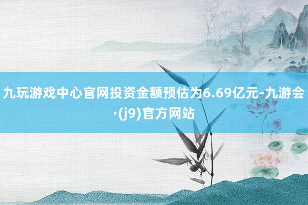 九玩游戏中心官网投资金额预估为6.69亿元-九游会·(j9)官方网站