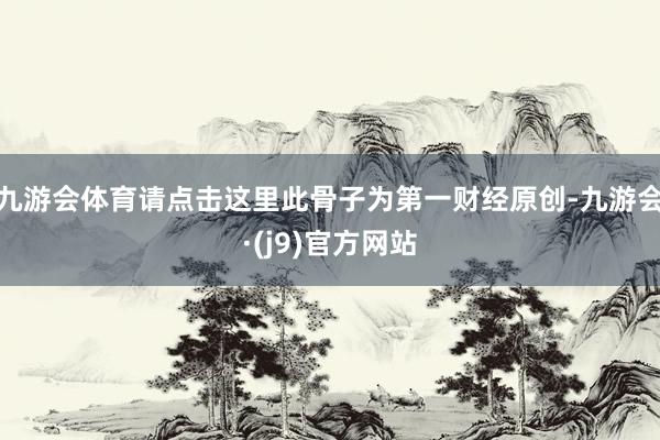 九游会体育请点击这里此骨子为第一财经原创-九游会·(j9)官方网站