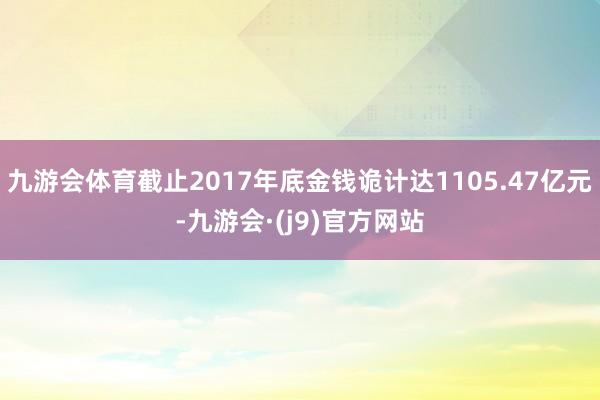 九游会体育截止2017年底金钱诡计达1105.47亿元-九游会·(j9)官方网站