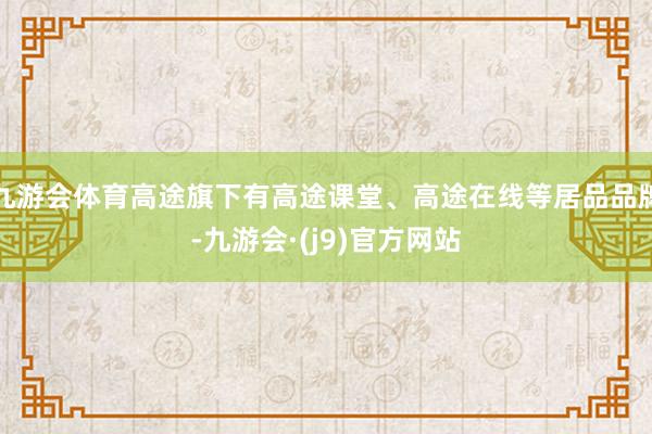 九游会体育高途旗下有高途课堂、高途在线等居品品牌-九游会·(j9)官方网站