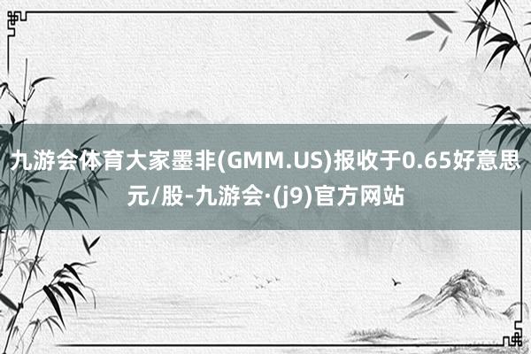 九游会体育大家墨非(GMM.US)报收于0.65好意思元/股-九游会·(j9)官方网站