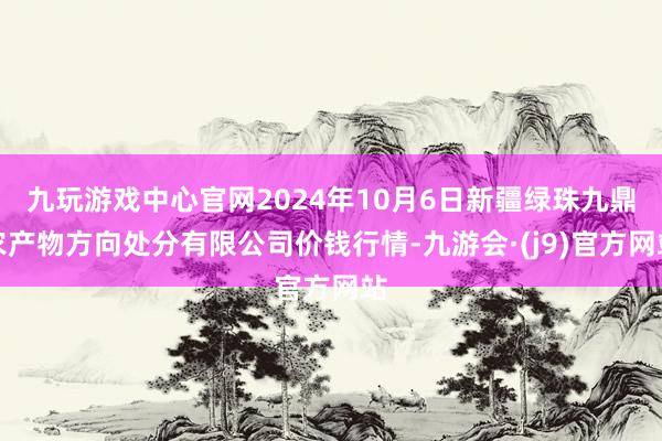 九玩游戏中心官网2024年10月6日新疆绿珠九鼎农产物方向处分有限公司价钱行情-九游会·(j9)官方网站