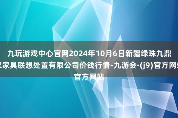 九玩游戏中心官网2024年10月6日新疆绿珠九鼎农家具联想处置有限公司价钱行情-九游会·(j9)官方网站