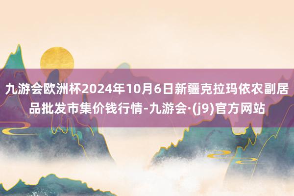 九游会欧洲杯2024年10月6日新疆克拉玛依农副居品批发市集价钱行情-九游会·(j9)官方网站