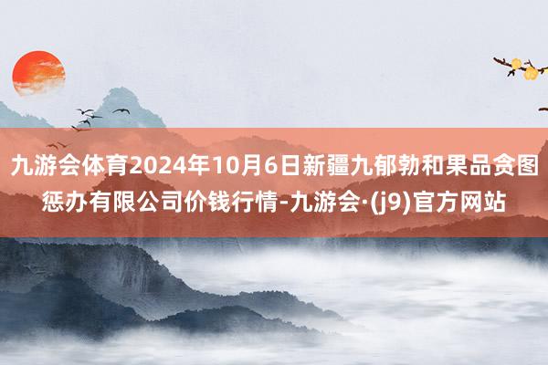 九游会体育2024年10月6日新疆九郁勃和果品贪图惩办有限公司价钱行情-九游会·(j9)官方网站