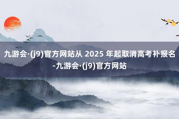 九游会·(j9)官方网站从 2025 年起取消高考补报名-九游会·(j9)官方网站