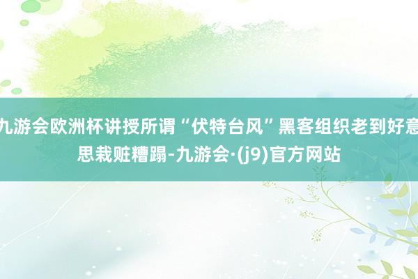 九游会欧洲杯讲授所谓“伏特台风”黑客组织老到好意思栽赃糟蹋-九游会·(j9)官方网站