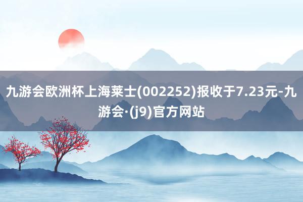 九游会欧洲杯上海莱士(002252)报收于7.23元-九游会·(j9)官方网站