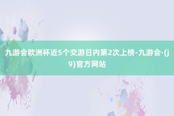 九游会欧洲杯近5个交游日内第2次上榜-九游会·(j9)官方网站