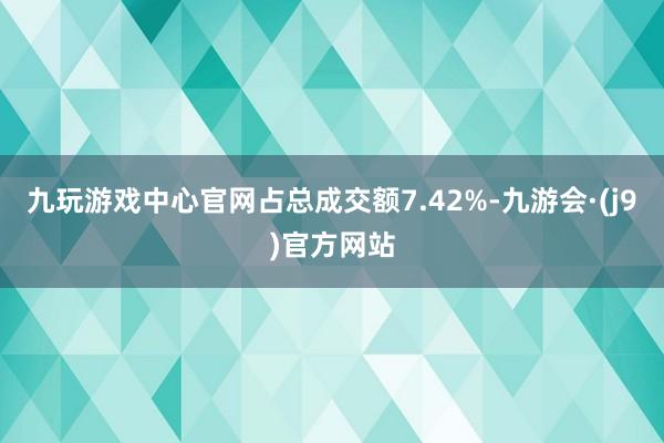 九玩游戏中心官网占总成交额7.42%-九游会·(j9)官方网站