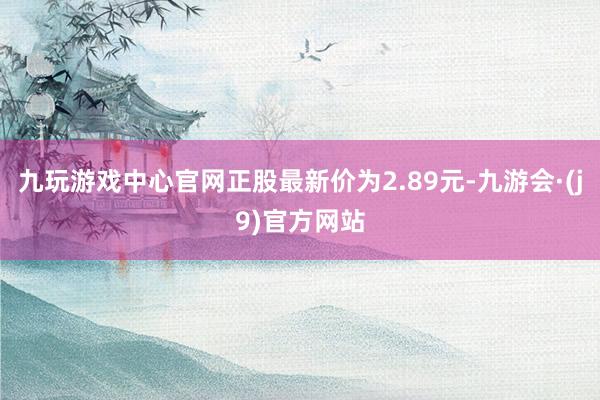 九玩游戏中心官网正股最新价为2.89元-九游会·(j9)官方网站