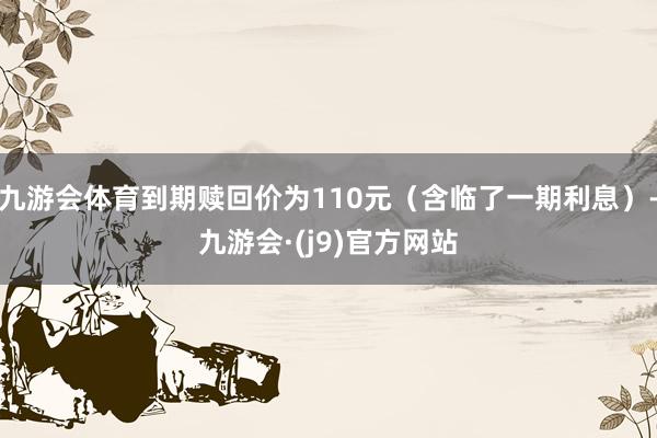 九游会体育到期赎回价为110元（含临了一期利息）-九游会·(j9)官方网站