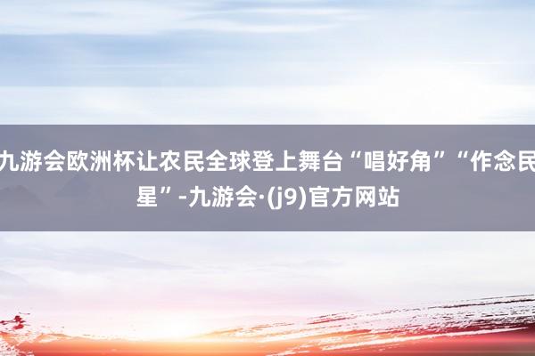 九游会欧洲杯让农民全球登上舞台“唱好角”“作念民星”-九游会·(j9)官方网站