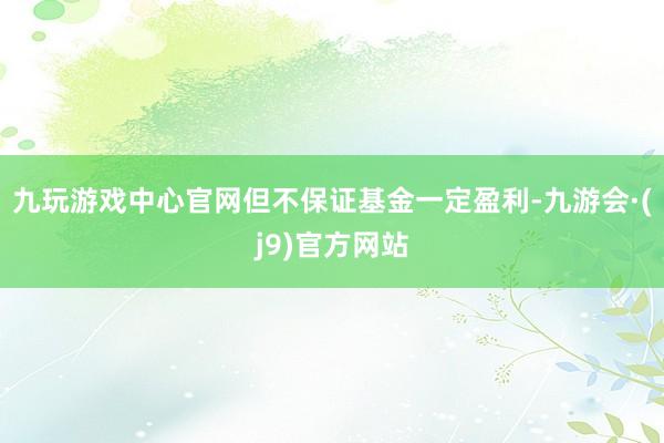 九玩游戏中心官网但不保证基金一定盈利-九游会·(j9)官方网站