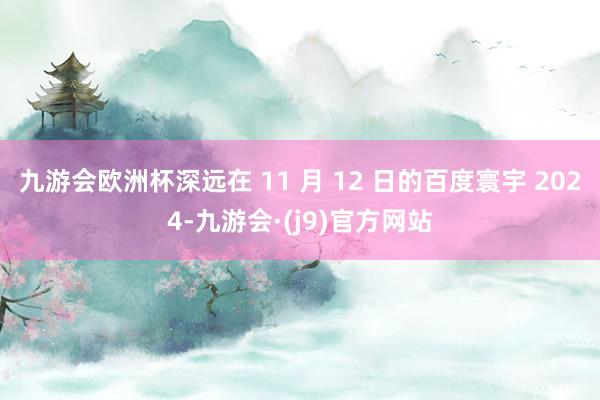 九游会欧洲杯深远在 11 月 12 日的百度寰宇 2024-九游会·(j9)官方网站