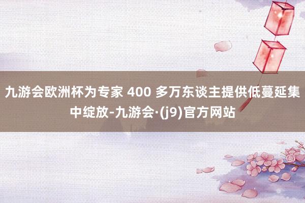 九游会欧洲杯为专家 400 多万东谈主提供低蔓延集中绽放-九游会·(j9)官方网站