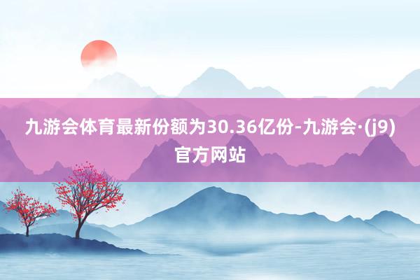 九游会体育最新份额为30.36亿份-九游会·(j9)官方网站