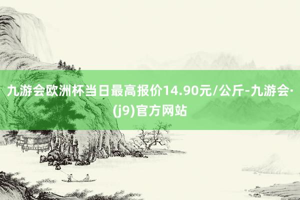 九游会欧洲杯当日最高报价14.90元/公斤-九游会·(j9)官方网站