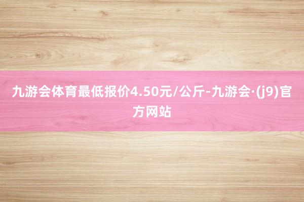 九游会体育最低报价4.50元/公斤-九游会·(j9)官方网站