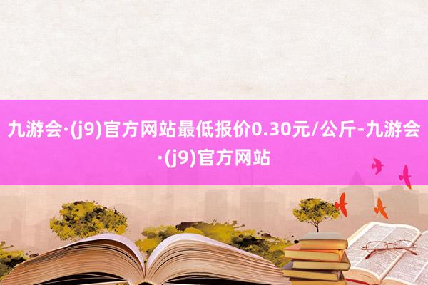 九游会·(j9)官方网站最低报价0.30元/公斤-九游会·(j9)官方网站