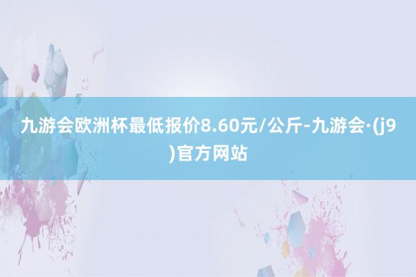 九游会欧洲杯最低报价8.60元/公斤-九游会·(j9)官方网站