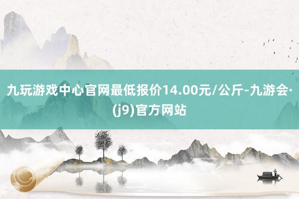 九玩游戏中心官网最低报价14.00元/公斤-九游会·(j9)官方网站