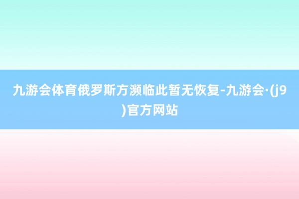 九游会体育俄罗斯方濒临此暂无恢复-九游会·(j9)官方网站