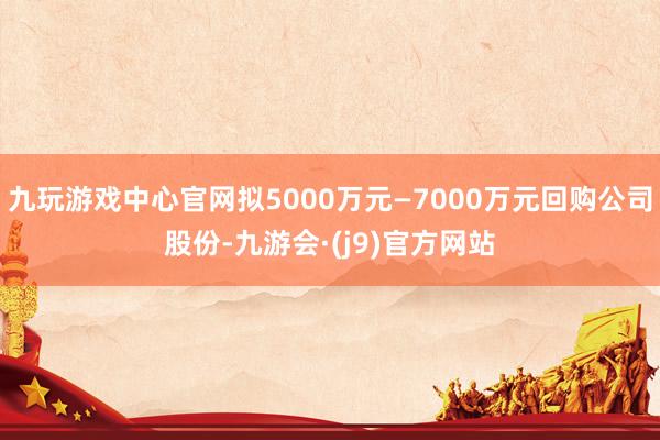 九玩游戏中心官网拟5000万元—7000万元回购公司股份-九游会·(j9)官方网站