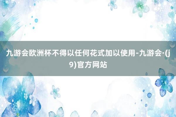 九游会欧洲杯不得以任何花式加以使用-九游会·(j9)官方网站