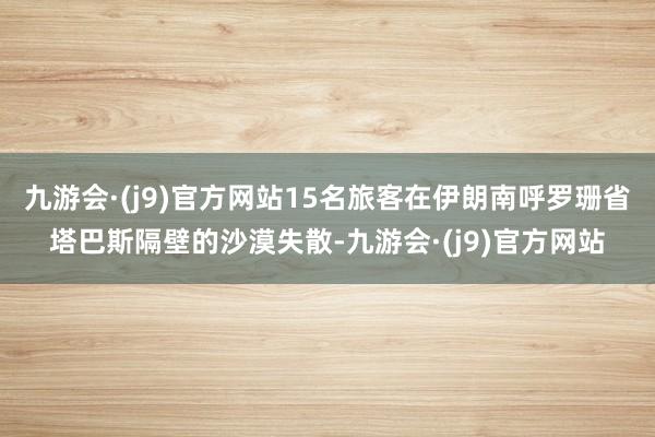 九游会·(j9)官方网站15名旅客在伊朗南呼罗珊省塔巴斯隔壁的沙漠失散-九游会·(j9)官方网站