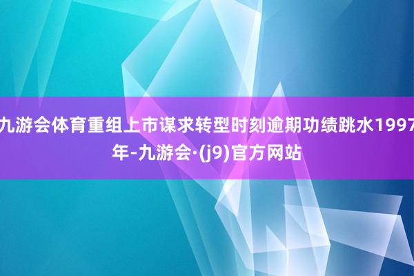 九游会体育重组上市谋求转型时刻逾期功绩跳水1997年-九游会·(j9)官方网站