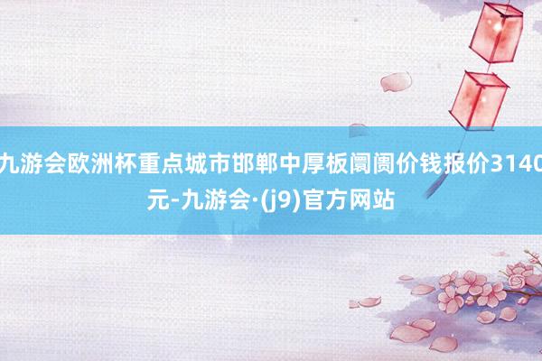 九游会欧洲杯重点城市邯郸中厚板阛阓价钱报价3140元-九游会·(j9)官方网站