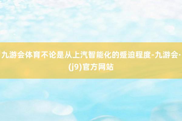 九游会体育不论是从上汽智能化的蹙迫程度-九游会·(j9)官方网站