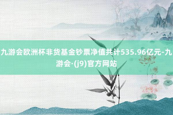 九游会欧洲杯非货基金钞票净值共计535.96亿元-九游会·(j9)官方网站