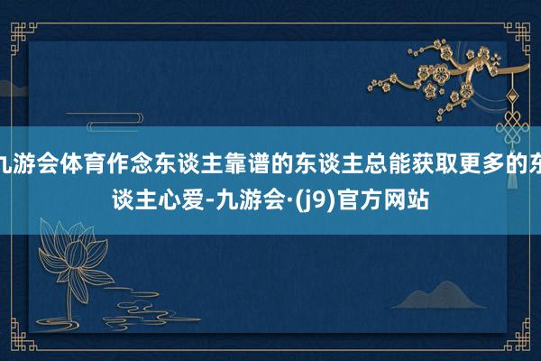 九游会体育作念东谈主靠谱的东谈主总能获取更多的东谈主心爱-九游会·(j9)官方网站