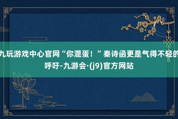 九玩游戏中心官网“你混蛋！”秦诗函更是气得不轻的呼吁-九游会·(j9)官方网站