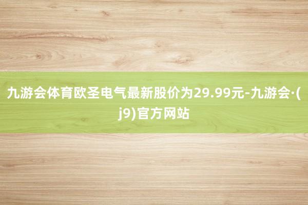 九游会体育欧圣电气最新股价为29.99元-九游会·(j9)官方网站