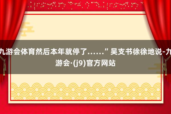 九游会体育然后本年就停了……”吴支书徐徐地说-九游会·(j9)官方网站