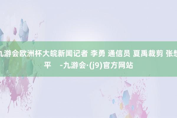 九游会欧洲杯大皖新闻记者 李勇 通信员 夏禹裁剪 张想平    -九游会·(j9)官方网站