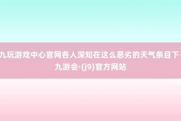 九玩游戏中心官网各人深知在这么恶劣的天气条目下-九游会·(j9)官方网站