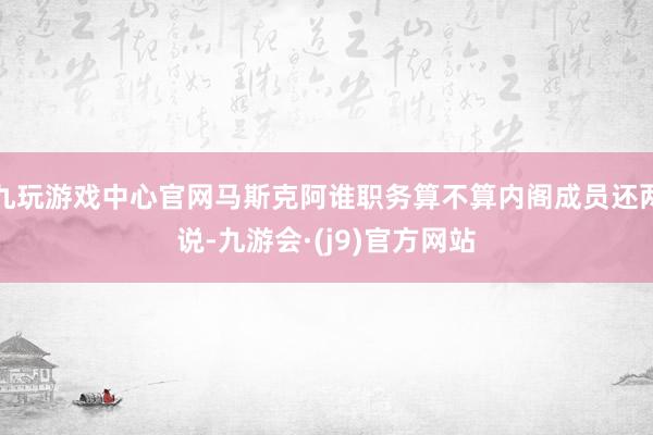 九玩游戏中心官网马斯克阿谁职务算不算内阁成员还两说-九游会·(j9)官方网站