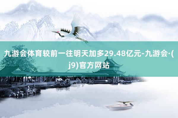 九游会体育较前一往明天加多29.48亿元-九游会·(j9)官方网站