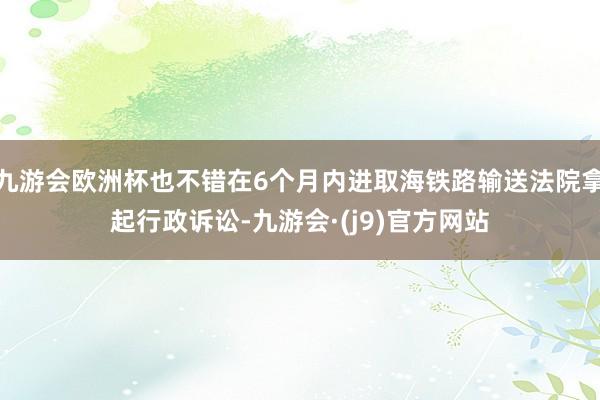 九游会欧洲杯也不错在6个月内进取海铁路输送法院拿起行政诉讼-九游会·(j9)官方网站